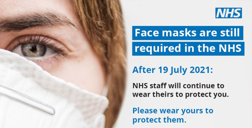 Face Masks are still required in the NHS After 19th July 2021 NHS staff will continue to wear theirs to protect you please wear yours to protect them you must wear a face mask to keep your nose and mouth covered at all times while in this building unless exempt